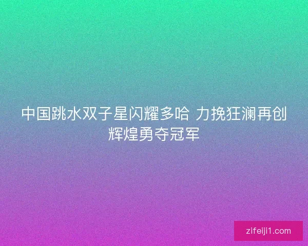 中国跳水双子星闪耀多哈 力挽狂澜再创辉煌勇夺冠军 中国跳水双子星闪耀多哈 力挽狂澜再创辉煌勇夺冠军