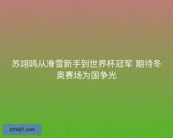 苏翊鸣从滑雪新手到世界杯冠军 期待冬奥赛场为国争光