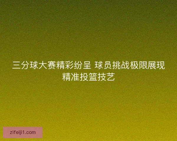 三分球大赛精彩纷呈 球员挑战极限展现精准投篮技艺