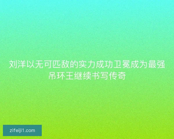 刘洋以无可匹敌的实力成功卫冕成为最强吊环王继续书写传奇