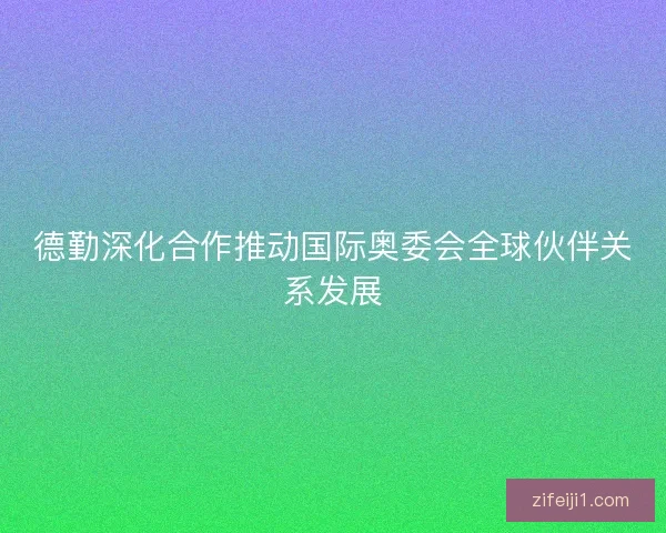 德勤深化合作推动国际奥委会全球伙伴关系发展