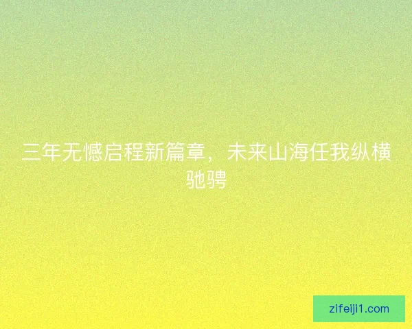 三年无憾启程新篇章,未来山海任我纵横驰骋 三年无憾启程新篇章,未来山海任我纵横驰骋