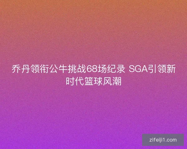 乔丹领衔公牛挑战68场纪录 SGA引领新时代篮球风潮 乔丹领衔公牛挑战68场纪录 SGA引领新时代篮球风潮