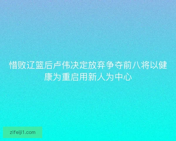 惜败辽篮后卢伟决定放弃争夺前八将以健康为重启用新人为中心
