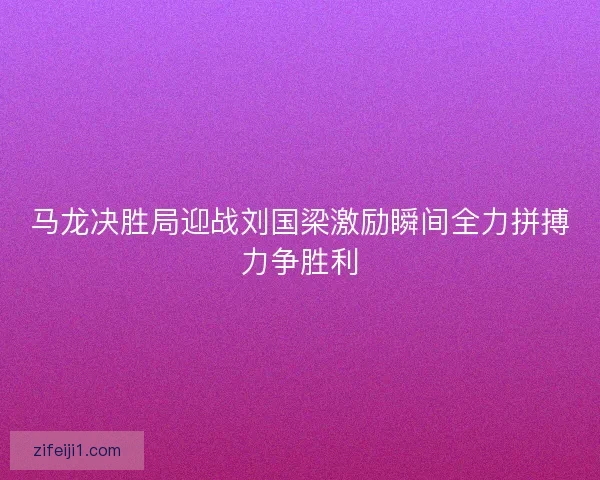 马龙决胜局迎战刘国梁激励瞬间全力拼搏力争胜利