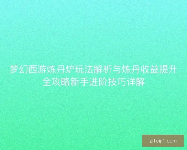 梦幻西游炼丹炉玩法解析与炼丹收益提升全攻略新手进阶技巧详解