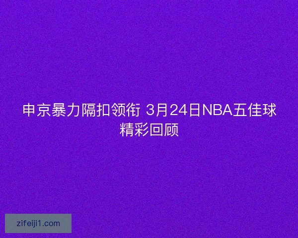 申京暴力隔扣领衔 3月24日NBA五佳球精彩回顾