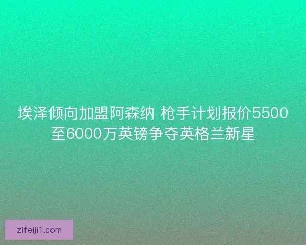 埃泽倾向加盟阿森纳 枪手计划报价5500至6000万英镑争夺英格兰新星 埃泽倾向加盟阿森纳 枪手计划报价5500至6000万英镑争夺英格兰新星