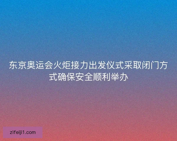 东京奥运会火炬接力出发仪式采取闭门方式确保安全顺利举办