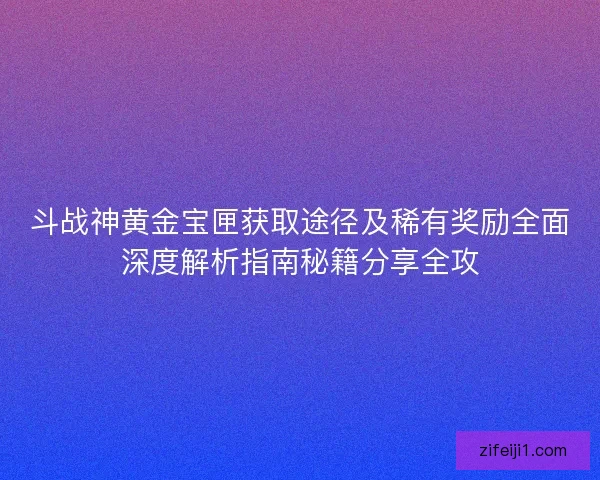 斗战神黄金宝匣获取途径及稀有奖励全面深度解析指南秘籍分享全攻