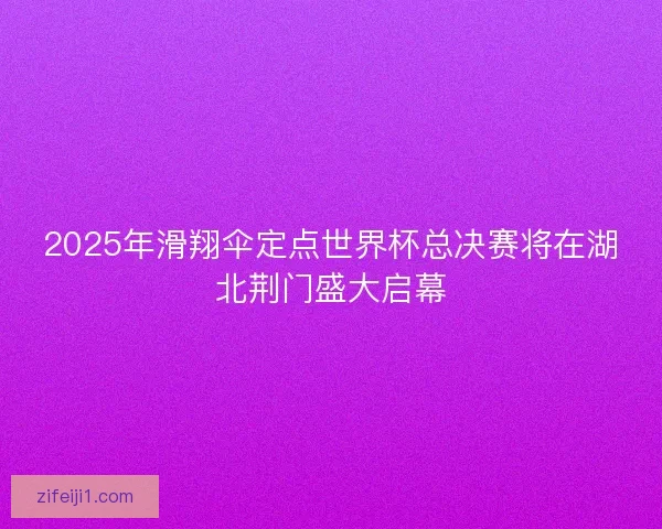 2025年滑翔伞定点世界杯总决赛将在湖北荆门盛大启幕 2025年滑翔伞定点世界杯总决赛将在湖北荆门盛大启幕