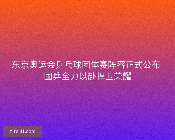东京奥运会乒乓球团体赛阵容正式公布 国乒全力以赴捍卫荣耀 东京奥运会乒乓球团体赛阵容正式公布 国乒全力以赴捍卫荣耀