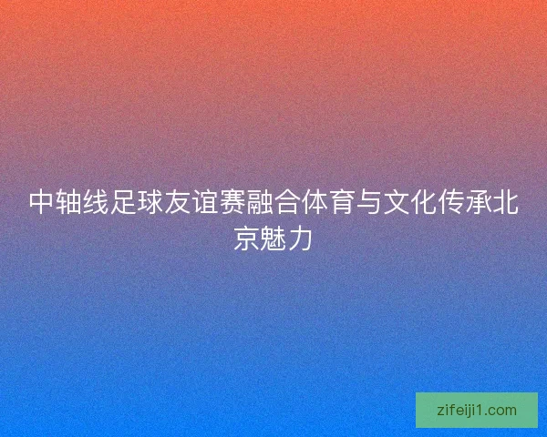 中轴线足球友谊赛融合体育与文化传承北京魅力