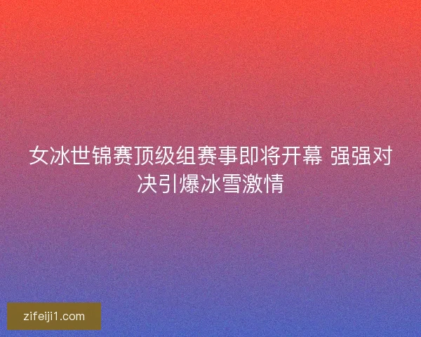 女冰世锦赛顶级组赛事即将开幕 强强对决引爆冰雪激情 女冰世锦赛顶级组赛事即将开幕 强强对决引爆冰雪激情