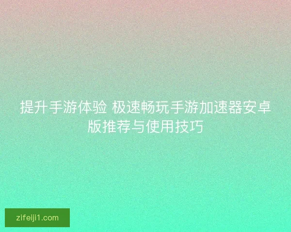 提升手游体验 极速畅玩手游加速器安卓版推荐与使用技巧